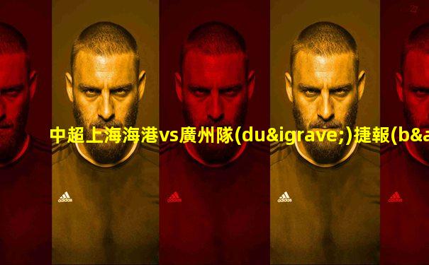 中超上海海港vs廣州隊(duì)捷報(bào)分析