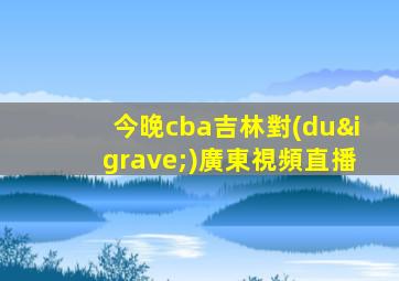 今晚cba吉林對(duì)廣東視頻直播