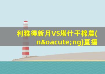 利雅得新月VS塔什干棉農(nóng)直播