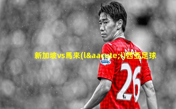 新加坡vs馬來(lái)西亞足球
